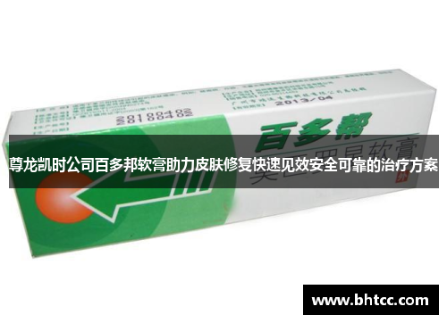 尊龙凯时公司百多邦软膏助力皮肤修复快速见效安全可靠的治疗方案
